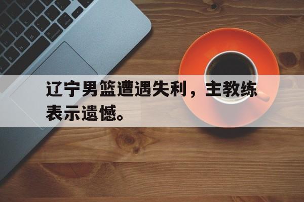 官方网站-辽宁男篮遭遇失利，主教练表示遗憾。