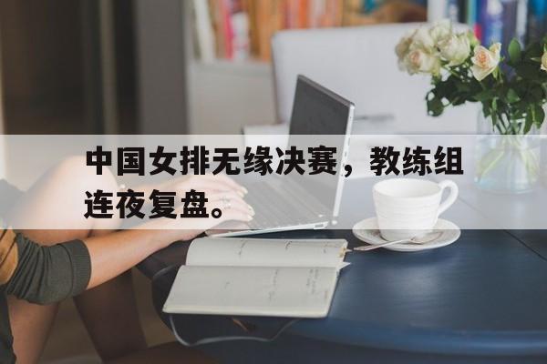 网页版入口-中国女排无缘决赛，教练组连夜复盘。