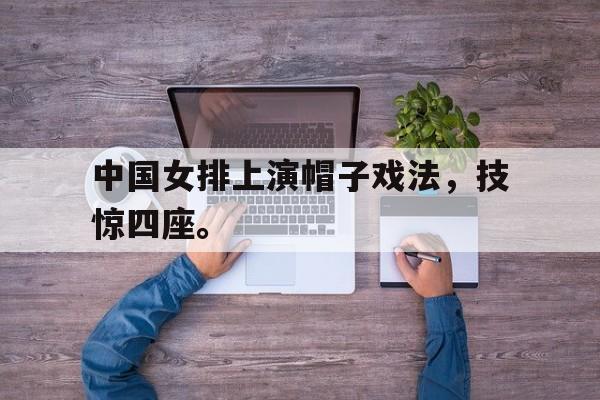 Yabo-中国女排上演帽子戏法，技惊四座。