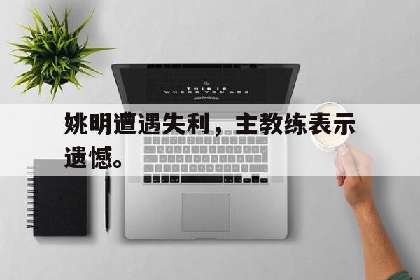 亚博体育-姚明遭遇失利，主教练表示遗憾。