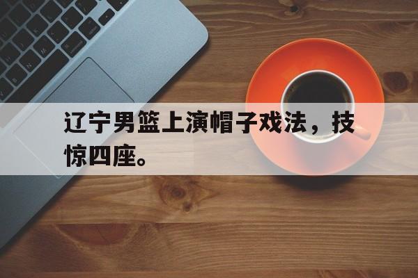 网页版入口-辽宁男篮上演帽子戏法，技惊四座。