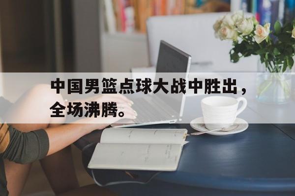 官方网站-中国男篮点球大战中胜出，全场沸腾。