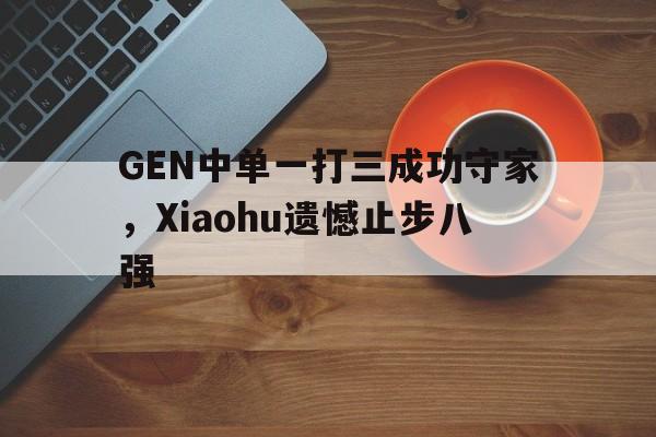 官方网站-GEN中单一打三成功守家，Xiaohu遗憾止步八强