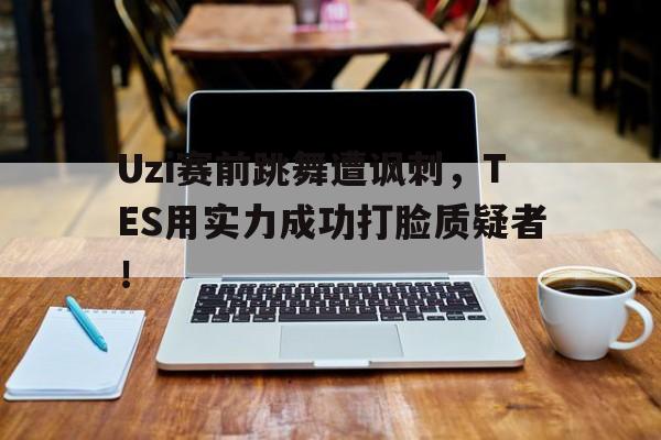 网页版入口-Uzi赛前跳舞遭讽刺，TES用实力成功打脸质疑者！