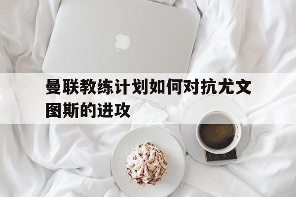 Yabo-曼联教练计划如何对抗尤文图斯的进攻