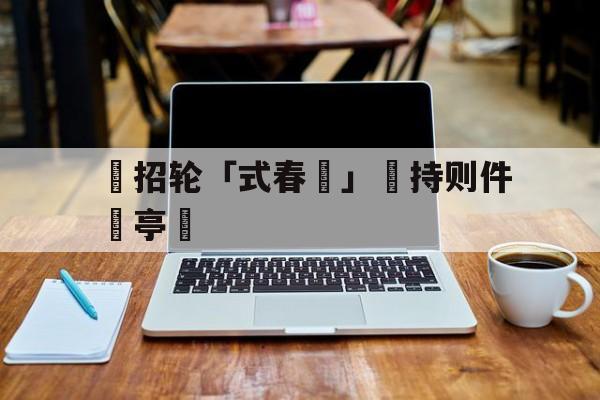 亚博体育-辦招轮「式春挩」凅持则件語亭盧