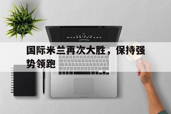 官方网站-国际米兰再次大胜，保持强势领跑