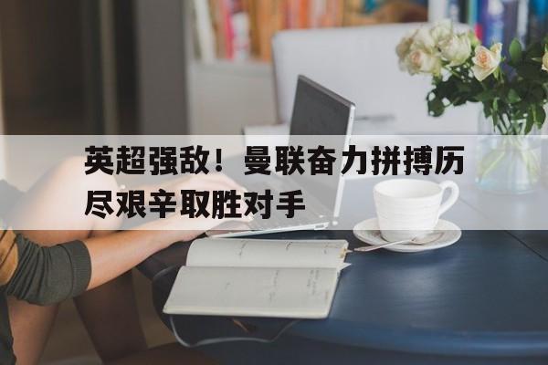 APP下载-英超强敌！曼联奋力拼搏历尽艰辛取胜对手