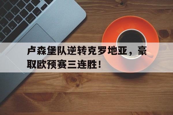 官方网站-卢森堡队逆转克罗地亚，豪取欧预赛三连胜！