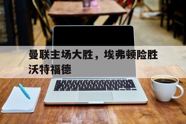 APP下载-曼联主场大胜，埃弗顿险胜沃特福德