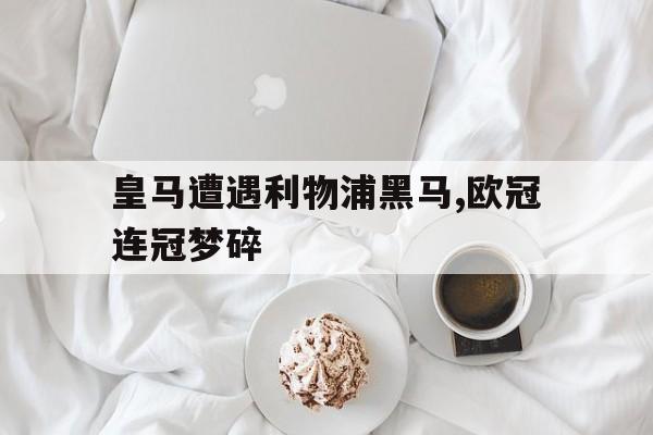 网页版入口-皇马遭遇利物浦黑马,欧冠连冠梦碎
