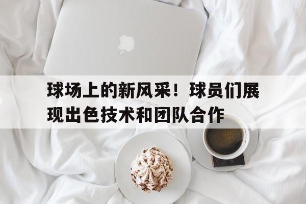 亚博体育-球场上的新风采！球员们展现出色技术和团队合作