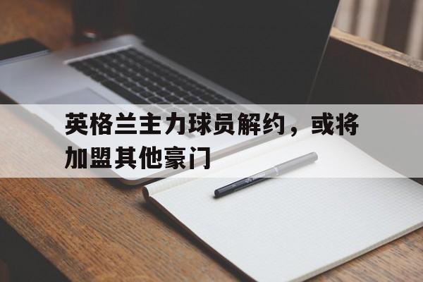 Yabo-英格兰主力球员解约，或将加盟其他豪门