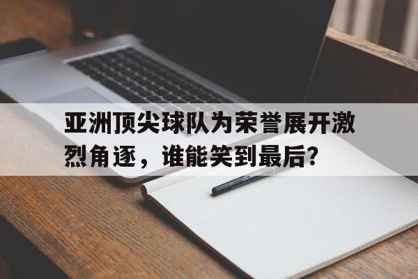 APP下载-亚洲顶尖球队为荣誉展开激烈角逐，谁能笑到最后？