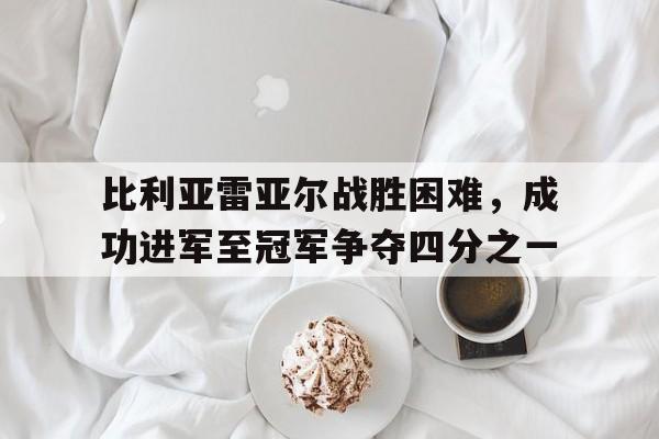 官方网站-比利亚雷亚尔战胜困难，成功进军至冠军争夺四分之一