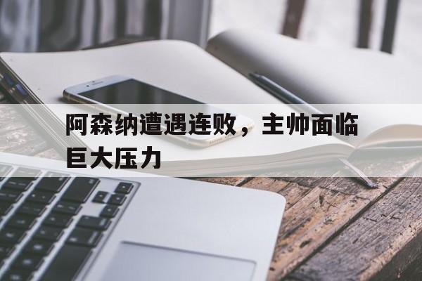官方网站-阿森纳遭遇连败，主帅面临巨大压力